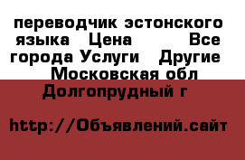 переводчик эстонского языка › Цена ­ 400 - Все города Услуги » Другие   . Московская обл.,Долгопрудный г.
